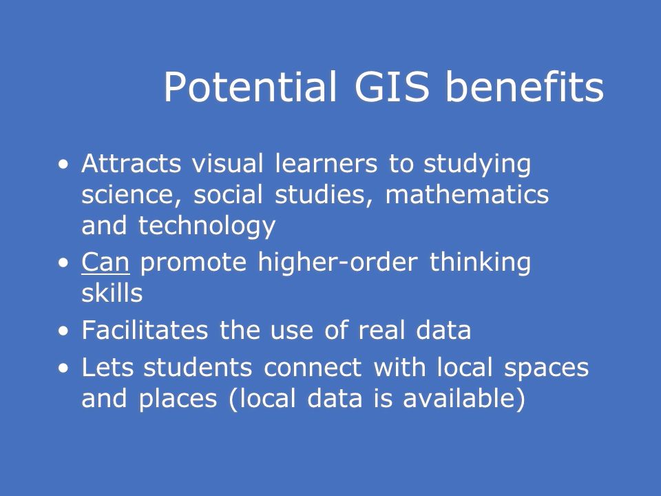 Potential GIS benefits Attracts visual learners to studying science, social studies, mathematics and technology Can promote higher-order thinking skills Facilitates the use of real data Lets students connect with local spaces and places (local data is available) Attracts visual learners to studying science, social studies, mathematics and technology Can promote higher-order thinking skills Facilitates the use of real data Lets students connect with local spaces and places (local data is available)