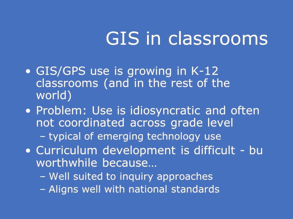 GIS in classrooms GIS/GPS use is growing in K-12 classrooms (and in the rest of the world) Problem: Use is idiosyncratic and often not coordinated across grade level –typical of emerging technology use Curriculum development is difficult - bu worthwhile because… –Well suited to inquiry approaches –Aligns well with national standards GIS/GPS use is growing in K-12 classrooms (and in the rest of the world) Problem: Use is idiosyncratic and often not coordinated across grade level –typical of emerging technology use Curriculum development is difficult - bu worthwhile because… –Well suited to inquiry approaches –Aligns well with national standards