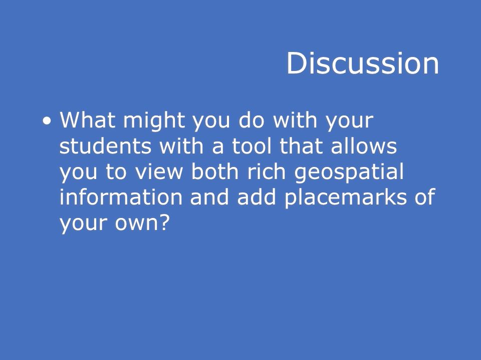 Discussion What might you do with your students with a tool that allows you to view both rich geospatial information and add placemarks of your own