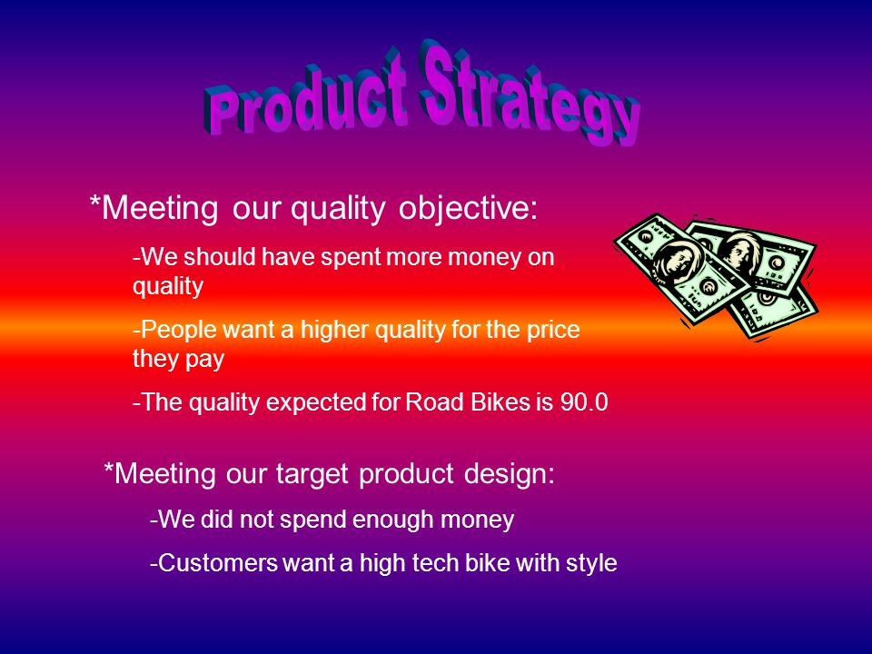 *Meeting our quality objective: -We should have spent more money on quality -People want a higher quality for the price they pay -The quality expected for Road Bikes is 90.0 *Meeting our target product design: -We did not spend enough money -Customers want a high tech bike with style