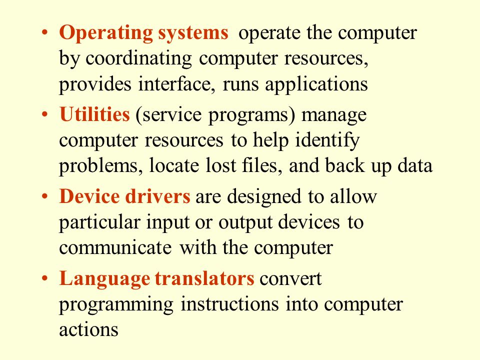 Operating systems operate the computer by coordinating computer resources, provides interface, runs applications Utilities (service programs) manage computer resources to help identify problems, locate lost files, and back up data Device drivers are designed to allow particular input or output devices to communicate with the computer Language translators convert programming instructions into computer actions