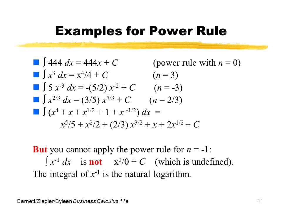 Barnett/Ziegler/Byleen Business Calculus 11e11 Examples for Power Rule  444 dx = 444x + C (power rule with n = 0)  x 3 dx = x 4 /4 + C (n = 3)  5 x -3 dx = -(5/2) x -2 + C (n = -3)  x 2/3 dx = (3/5) x 5/3 + C (n = 2/3)  (x 4 + x + x 1/ x -1/2 ) dx = x 5 /5 + x 2 /2 + (2/3) x 3/2 + x + 2x 1/2 + C But you cannot apply the power rule for n = -1:  x -1 dx is not x 0 /0 + C (which is undefined).