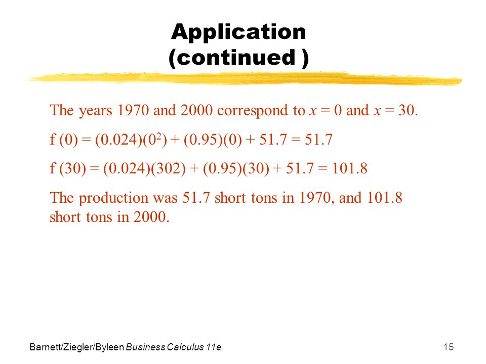 Barnett/Ziegler/Byleen Business Calculus 11e15 Application (continued ) The years 1970 and 2000 correspond to x = 0 and x = 30.