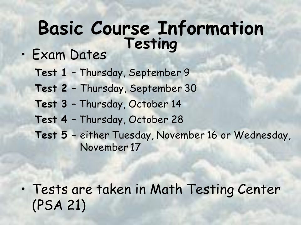 Basic Course Information Exam Dates Tests are taken in Math Testing Center (PSA 21) Test 1 – Thursday, September 9 Test 2 –Thursday, September 30 Test 3 – Thursday, October 14 Test 4 – Thursday, October 28 Test 5 –either Tuesday, November 16 or Wednesday, November 17 Testing