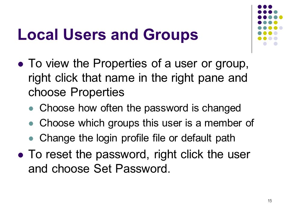 15 Local Users and Groups To view the Properties of a user or group, right click that name in the right pane and choose Properties Choose how often the password is changed Choose which groups this user is a member of Change the login profile file or default path To reset the password, right click the user and choose Set Password.