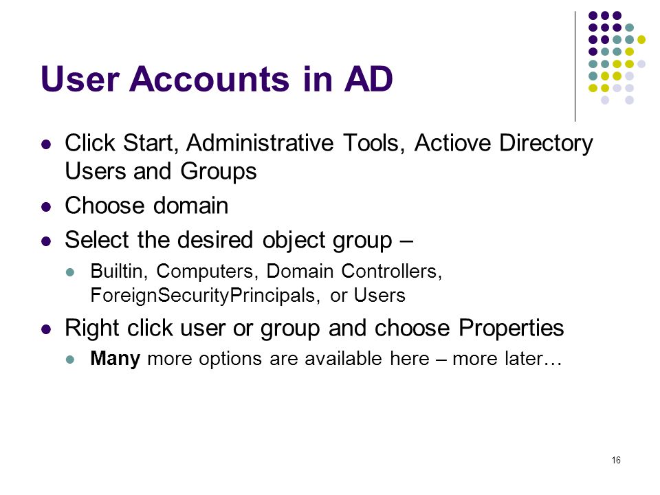 16 User Accounts in AD Click Start, Administrative Tools, Actiove Directory Users and Groups Choose domain Select the desired object group – Builtin, Computers, Domain Controllers, ForeignSecurityPrincipals, or Users Right click user or group and choose Properties Many more options are available here – more later…