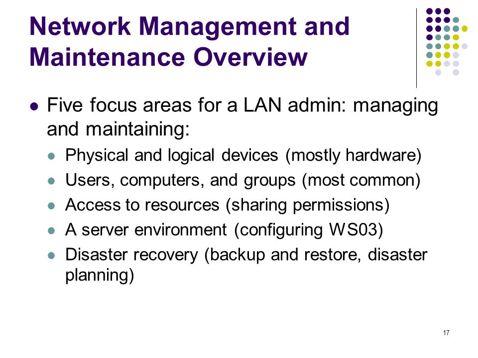 17 Network Management and Maintenance Overview Five focus areas for a LAN admin: managing and maintaining: Physical and logical devices (mostly hardware) Users, computers, and groups (most common) Access to resources (sharing permissions) A server environment (configuring WS03) Disaster recovery (backup and restore, disaster planning)