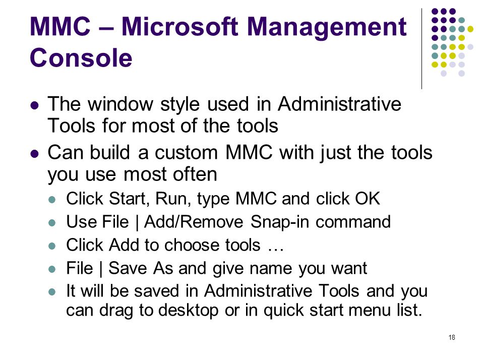18 MMC – Microsoft Management Console The window style used in Administrative Tools for most of the tools Can build a custom MMC with just the tools you use most often Click Start, Run, type MMC and click OK Use File | Add/Remove Snap-in command Click Add to choose tools … File | Save As and give name you want It will be saved in Administrative Tools and you can drag to desktop or in quick start menu list.