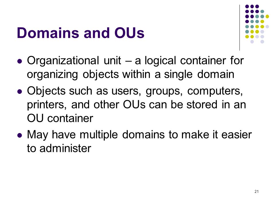 21 Domains and OUs Organizational unit – a logical container for organizing objects within a single domain Objects such as users, groups, computers, printers, and other OUs can be stored in an OU container May have multiple domains to make it easier to administer