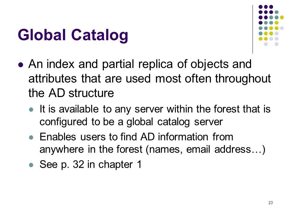 23 Global Catalog An index and partial replica of objects and attributes that are used most often throughout the AD structure It is available to any server within the forest that is configured to be a global catalog server Enables users to find AD information from anywhere in the forest (names,  address…) See p.