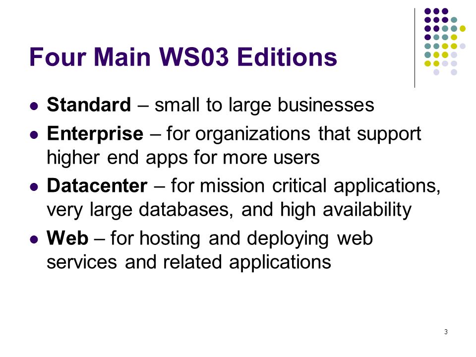 3 Four Main WS03 Editions Standard – small to large businesses Enterprise – for organizations that support higher end apps for more users Datacenter – for mission critical applications, very large databases, and high availability Web – for hosting and deploying web services and related applications