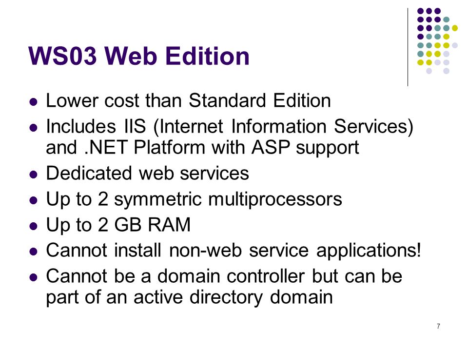 7 WS03 Web Edition Lower cost than Standard Edition Includes IIS (Internet Information Services) and.NET Platform with ASP support Dedicated web services Up to 2 symmetric multiprocessors Up to 2 GB RAM Cannot install non-web service applications.