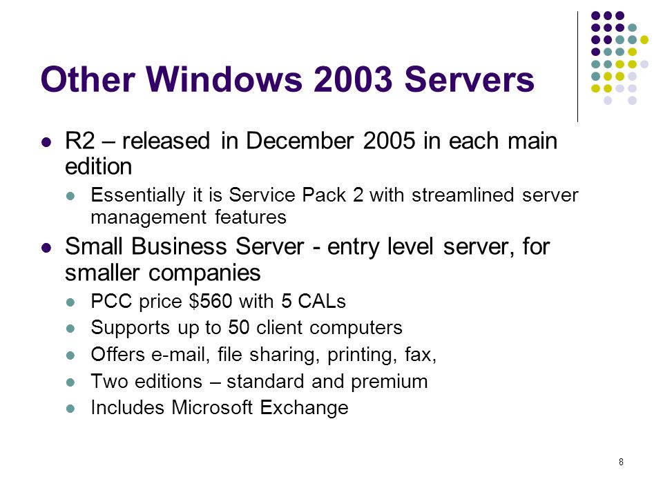 8 Other Windows 2003 Servers R2 – released in December 2005 in each main edition Essentially it is Service Pack 2 with streamlined server management features Small Business Server - entry level server, for smaller companies PCC price $560 with 5 CALs Supports up to 50 client computers Offers  , file sharing, printing, fax, Two editions – standard and premium Includes Microsoft Exchange