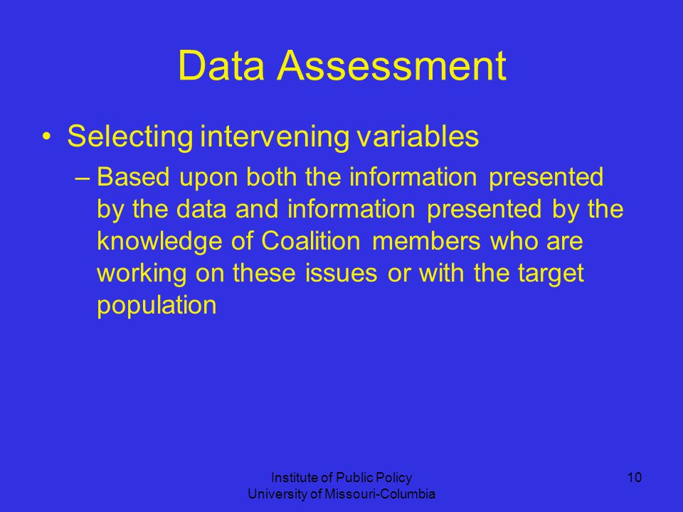 Institute of Public Policy University of Missouri-Columbia 10 Data Assessment Selecting intervening variables –Based upon both the information presented by the data and information presented by the knowledge of Coalition members who are working on these issues or with the target population
