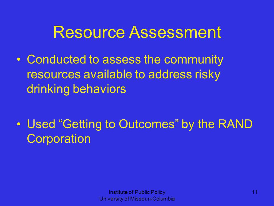 Institute of Public Policy University of Missouri-Columbia 11 Resource Assessment Conducted to assess the community resources available to address risky drinking behaviors Used Getting to Outcomes by the RAND Corporation