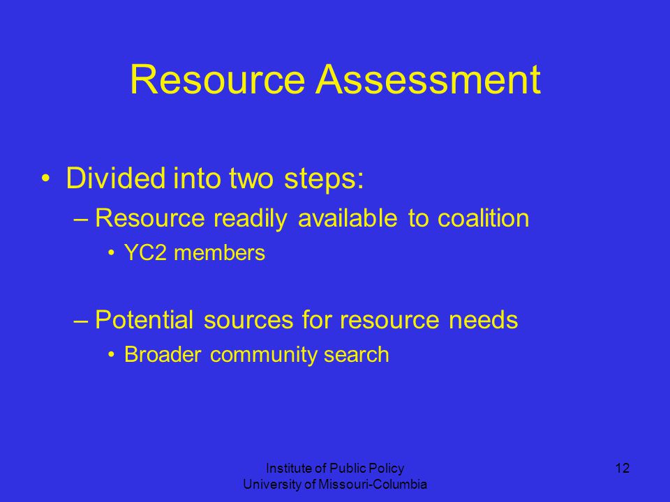 Institute of Public Policy University of Missouri-Columbia 12 Resource Assessment Divided into two steps: –Resource readily available to coalition YC2 members –Potential sources for resource needs Broader community search