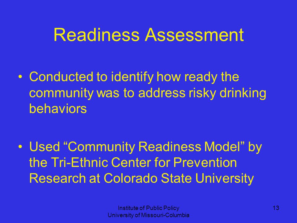 Institute of Public Policy University of Missouri-Columbia 13 Readiness Assessment Conducted to identify how ready the community was to address risky drinking behaviors Used Community Readiness Model by the Tri-Ethnic Center for Prevention Research at Colorado State University