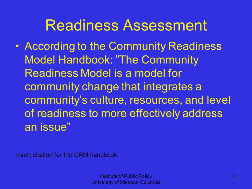 Institute of Public Policy University of Missouri-Columbia 14 Readiness Assessment According to the Community Readiness Model Handbook: The Community Readiness Model is a model for community change that integrates a community’s culture, resources, and level of readiness to more effectively address an issue Insert citation for the CRM handbook