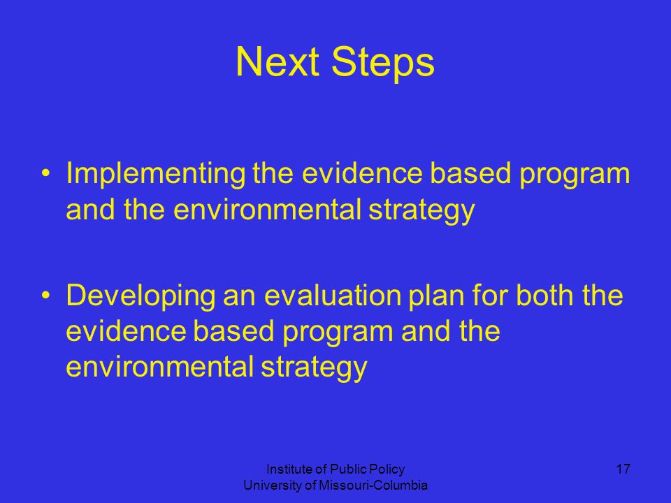Institute of Public Policy University of Missouri-Columbia 17 Next Steps Implementing the evidence based program and the environmental strategy Developing an evaluation plan for both the evidence based program and the environmental strategy