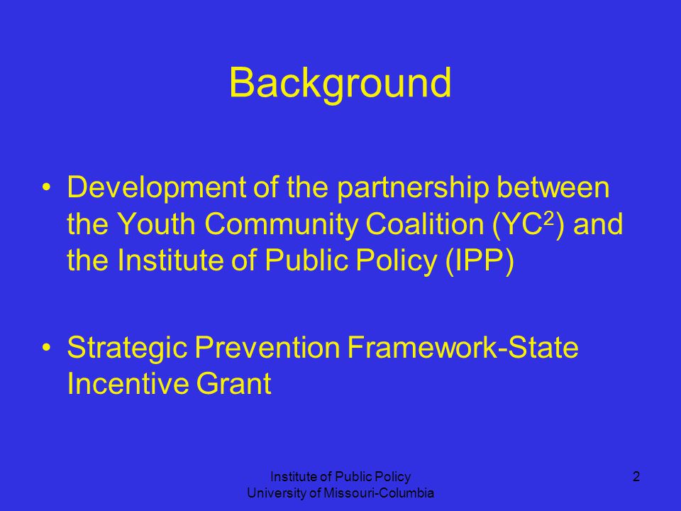 Institute of Public Policy University of Missouri-Columbia 2 Background Development of the partnership between the Youth Community Coalition (YC 2 ) and the Institute of Public Policy (IPP) Strategic Prevention Framework-State Incentive Grant