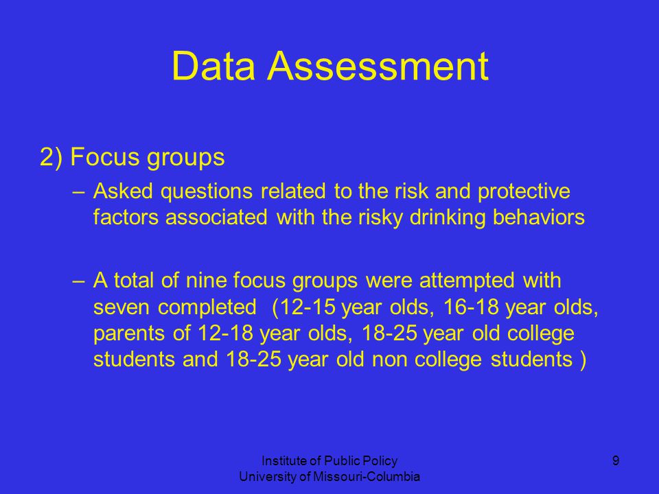 Institute of Public Policy University of Missouri-Columbia 9 Data Assessment 2) Focus groups –Asked questions related to the risk and protective factors associated with the risky drinking behaviors –A total of nine focus groups were attempted with seven completed (12-15 year olds, year olds, parents of year olds, year old college students and year old non college students )