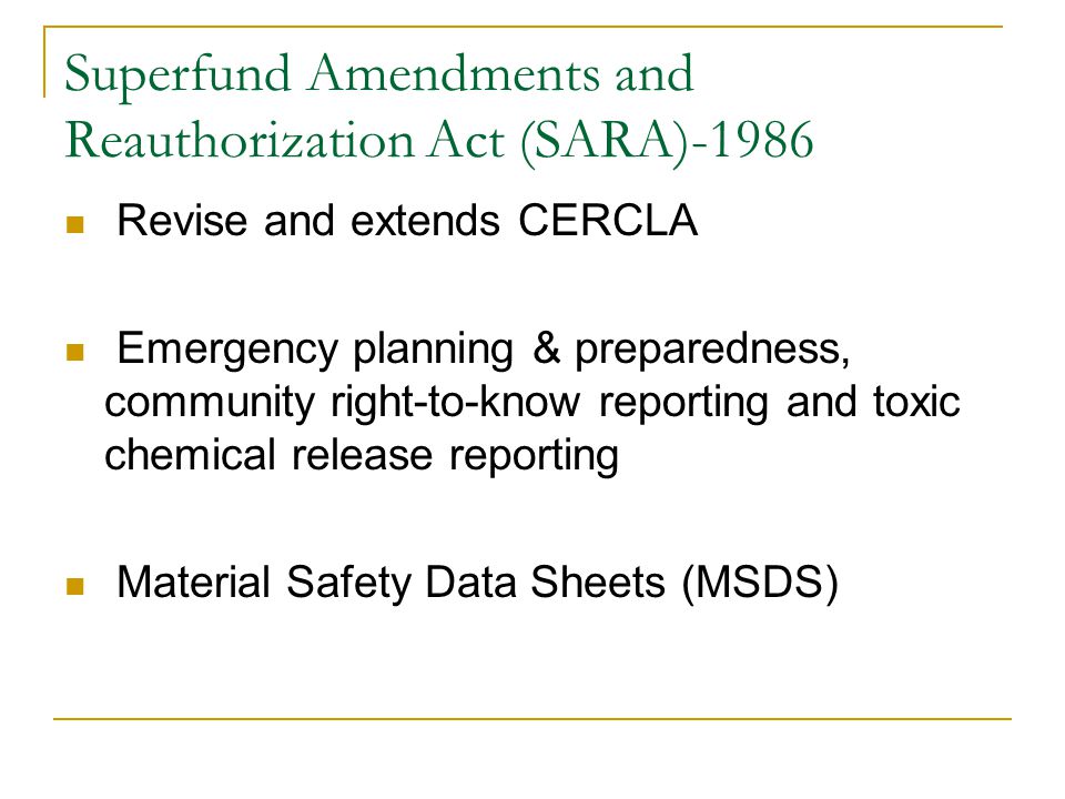 Superfund Amendments and Reauthorization Act (SARA)-1986 Revise and extends CERCLA Emergency planning & preparedness, community right-to-know reporting and toxic chemical release reporting Material Safety Data Sheets (MSDS)