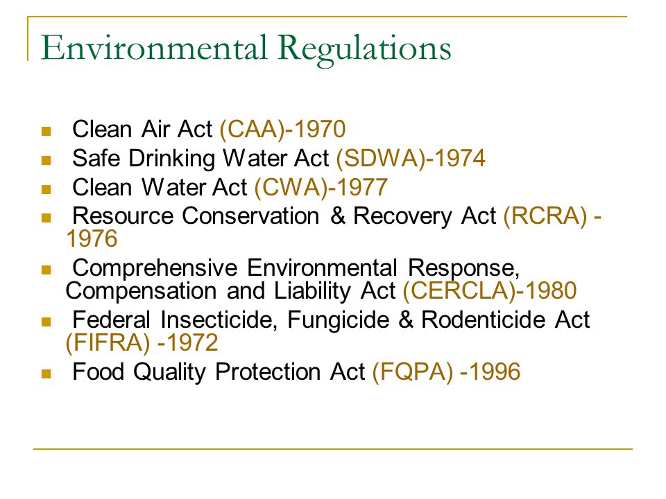 Environmental Regulations Clean Air Act (CAA)-1970 Safe Drinking Water Act (SDWA)-1974 Clean Water Act (CWA)-1977 Resource Conservation & Recovery Act (RCRA) Comprehensive Environmental Response, Compensation and Liability Act (CERCLA)-1980 Federal Insecticide, Fungicide & Rodenticide Act (FIFRA) Food Quality Protection Act (FQPA) -1996
