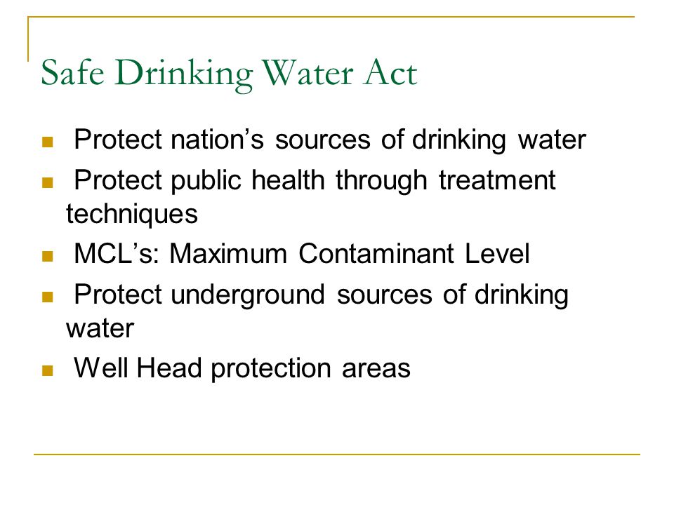 Safe Drinking Water Act Protect nation’s sources of drinking water Protect public health through treatment techniques MCL’s: Maximum Contaminant Level Protect underground sources of drinking water Well Head protection areas