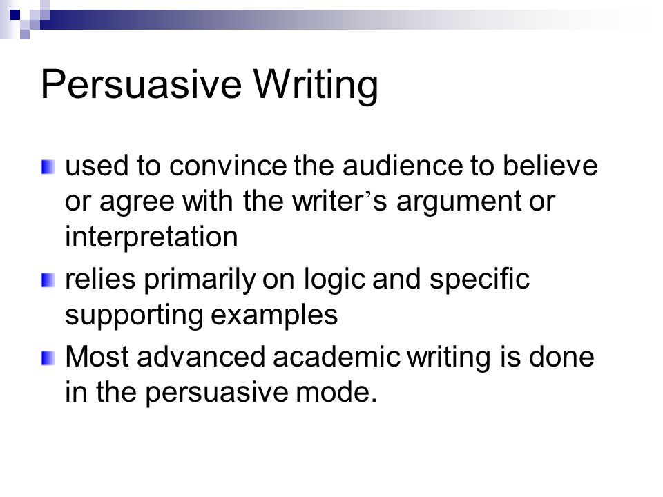 Persuasive Writing used to convince the audience to believe or agree with the writer ’ s argument or interpretation relies primarily on logic and specific supporting examples Most advanced academic writing is done in the persuasive mode.