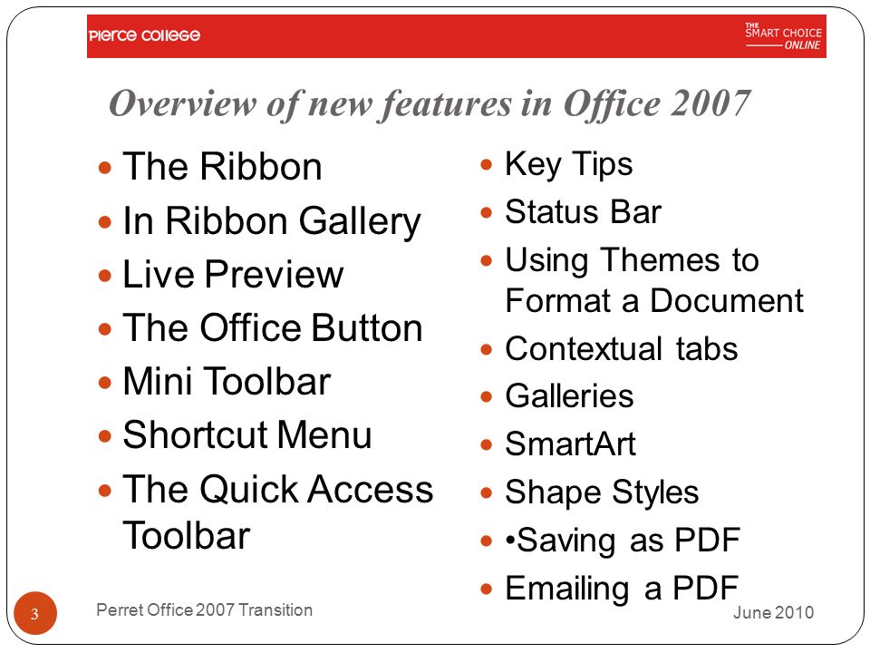 Overview of new features in Office 2007 The Ribbon In Ribbon Gallery Live Preview The Office Button Mini Toolbar Shortcut Menu The Quick Access Toolbar Key Tips Status Bar Using Themes to Format a Document Contextual tabs Galleries SmartArt Shape Styles Saving as PDF  ing a PDF June 2010 Perret Office 2007 Transition 3