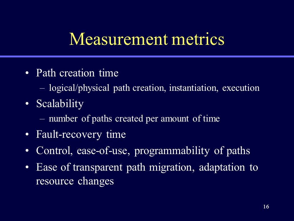 16 Measurement metrics Path creation time –logical/physical path creation, instantiation, execution Scalability –number of paths created per amount of time Fault-recovery time Control, ease-of-use, programmability of paths Ease of transparent path migration, adaptation to resource changes