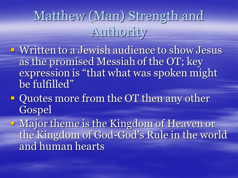 Matthew (Man) Strength and Authority  Written to a Jewish audience to show Jesus as the promised Messiah of the OT; key expression is that what was spoken might be fulfilled  Quotes more from the OT then any other Gospel  Major theme is the Kingdom of Heaven or the Kingdom of God-God’s Rule in the world and human hearts