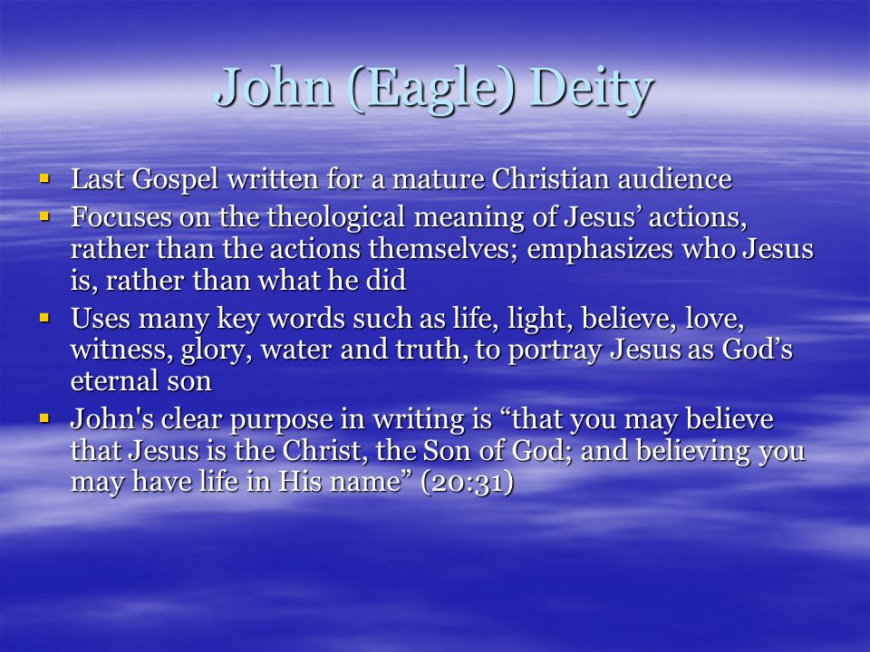 John (Eagle) Deity  Last Gospel written for a mature Christian audience  Focuses on the theological meaning of Jesus’ actions, rather than the actions themselves; emphasizes who Jesus is, rather than what he did  Uses many key words such as life, light, believe, love, witness, glory, water and truth, to portray Jesus as God’s eternal son  John s clear purpose in writing is that you may believe that Jesus is the Christ, the Son of God; and believing you may have life in His name (20:31)