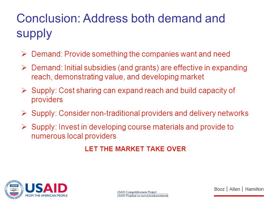 Conclusion: Address both demand and supply  Demand: Provide something the companies want and need  Demand: Initial subsidies (and grants) are effective in expanding reach, demonstrating value, and developing market  Supply: Cost sharing can expand reach and build capacity of providers  Supply: Consider non-traditional providers and delivery networks  Supply: Invest in developing course materials and provide to numerous local providers LET THE MARKET TAKE OVER Booz │ Allen │ Hamilton