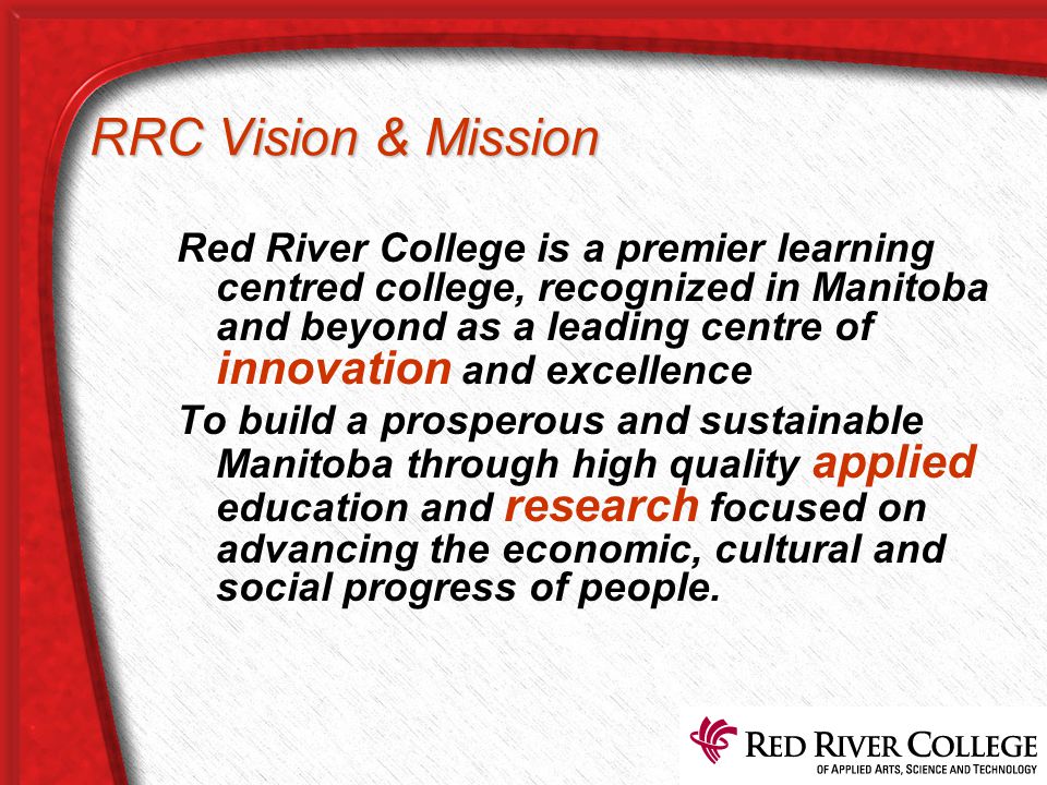 RRC Vision & Mission Red River College is a premier learning centred college, recognized in Manitoba and beyond as a leading centre of innovation and excellence To build a prosperous and sustainable Manitoba through high quality applied education and research focused on advancing the economic, cultural and social progress of people.