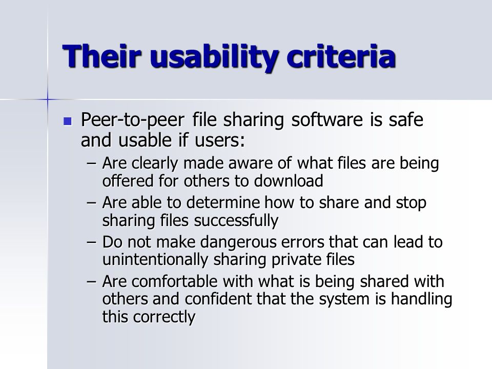 Their usability criteria Peer-to-peer file sharing software is safe and usable if users: Peer-to-peer file sharing software is safe and usable if users: –Are clearly made aware of what files are being offered for others to download –Are able to determine how to share and stop sharing files successfully –Do not make dangerous errors that can lead to unintentionally sharing private files –Are comfortable with what is being shared with others and confident that the system is handling this correctly