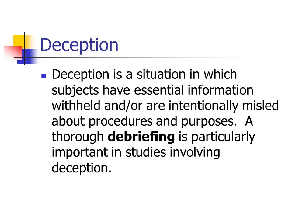 Deception Deception is a situation in which subjects have essential information withheld and/or are intentionally misled about procedures and purposes.
