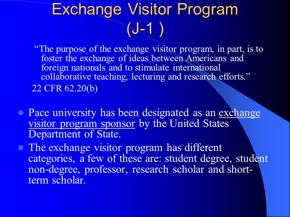 Exchange Visitor Program (J-1 ) The purpose of the exchange visitor program, in part, is to foster the exchange of ideas between Americans and foreign nationals and to stimulate international collaborative teaching, lecturing and research efforts. 22 CFR 62.20(b) Pace university has been designated as an exchange visitor program sponsor by the United States Department of State.
