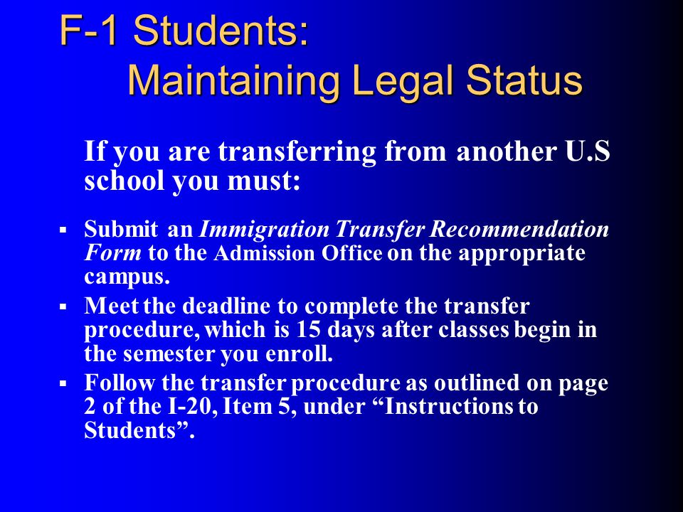 F-1 Students: Maintaining Legal Status If you are transferring from another U.S school you must:  Submit an Immigration Transfer Recommendation Form to the Admission Office on the appropriate campus.