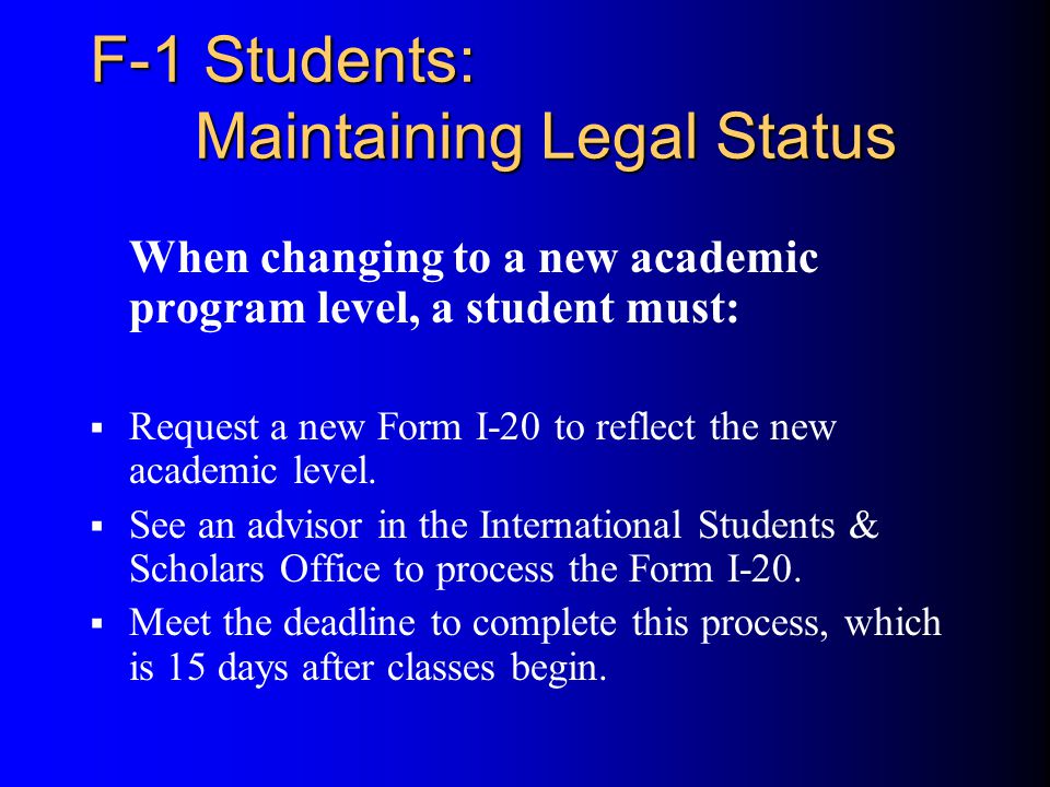 F-1 Students: Maintaining Legal Status When changing to a new academic program level, a student must:  Request a new Form I-20 to reflect the new academic level.