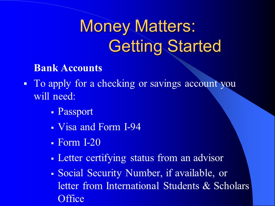 Money Matters: Getting Started Bank Accounts  To apply for a checking or savings account you will need:  Passport  Visa and Form I-94  Form I-20  Letter certifying status from an advisor  Social Security Number, if available, or letter from International Students & Scholars Office