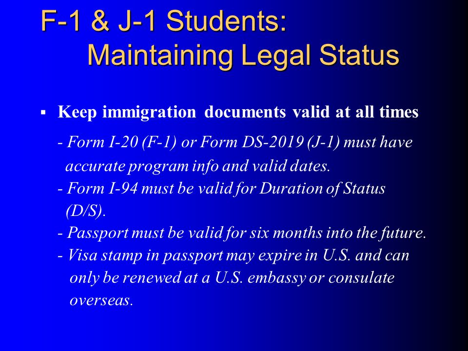 F-1 & J-1 Students: Maintaining Legal Status  Keep immigration documents valid at all times - Form I-20 (F-1) or Form DS-2019 (J-1) must have accurate program info and valid dates.