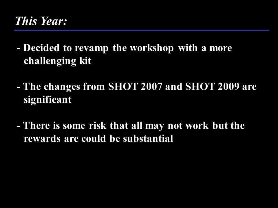 - Decided to revamp the workshop with a more challenging kit - The changes from SHOT 2007 and SHOT 2009 are significant - There is some risk that all may not work but the rewards are could be substantial