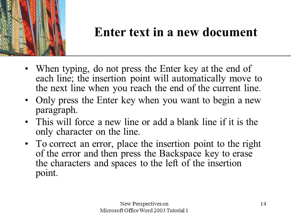 XP New Perspectives on Microsoft Office Word 2003 Tutorial 1 14 Enter text in a new document When typing, do not press the Enter key at the end of each line; the insertion point will automatically move to the next line when you reach the end of the current line.