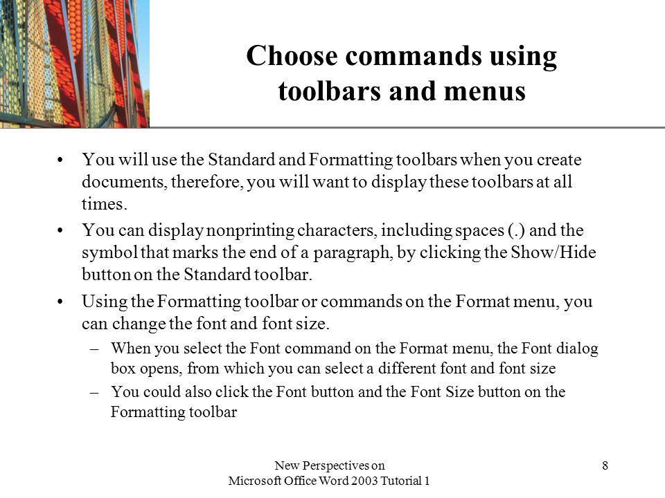XP New Perspectives on Microsoft Office Word 2003 Tutorial 1 8 Choose commands using toolbars and menus You will use the Standard and Formatting toolbars when you create documents, therefore, you will want to display these toolbars at all times.