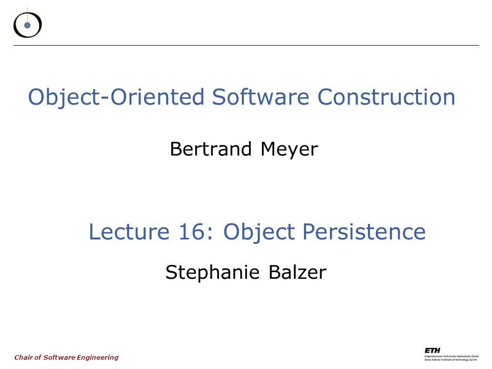 Chair of Software Engineering Object-Oriented Software Construction Bertrand Meyer Lecture 16: Object Persistence Stephanie Balzer