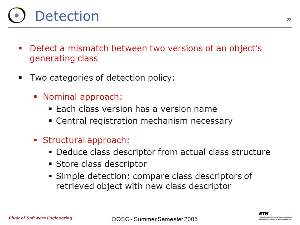 Chair of Software Engineering OOSC - Summer Semester Detection  Detect a mismatch between two versions of an object’s generating class  Two categories of detection policy:  Nominal approach:  Each class version has a version name  Central registration mechanism necessary  Structural approach:  Deduce class descriptor from actual class structure  Store class descriptor  Simple detection: compare class descriptors of retrieved object with new class descriptor