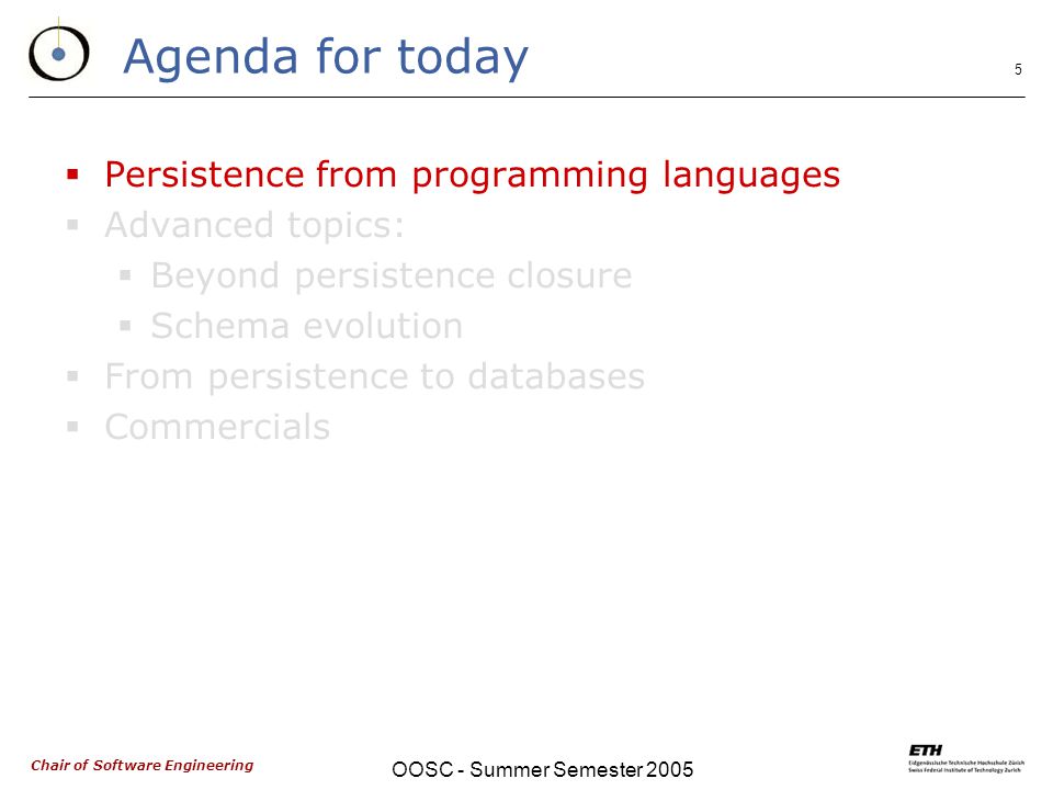Chair of Software Engineering OOSC - Summer Semester Agenda for today  Persistence from programming languages  Advanced topics:  Beyond persistence closure  Schema evolution  From persistence to databases  Commercials