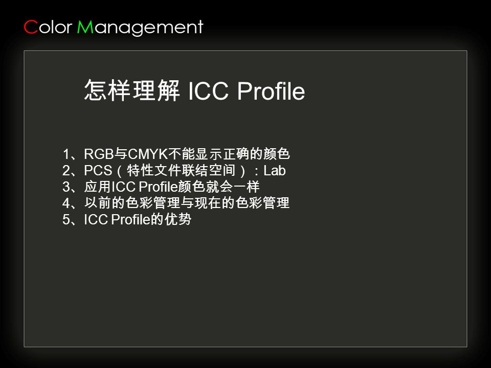 怎样理解 ICC Profile 1 、 RGB 与 CMYK 不能显示正确的颜色 2 、 PCS （特性文件联结空间）： Lab 3 、应用 ICC Profile 颜色就会一样 4 、以前的色彩管理与现在的色彩管理 5 、 ICC Profile 的优势