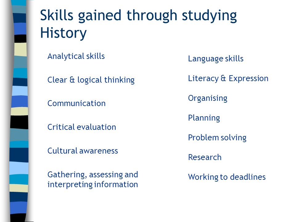 Skills gained through studying History Analytical skills Clear & logical thinking Communication Critical evaluation Cultural awareness Gathering, assessing and interpreting information Language skills Literacy & Expression Organising Planning Problem solving Research Working to deadlines